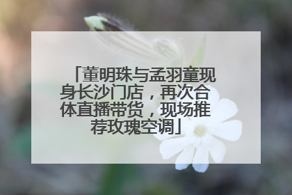董明珠与孟羽童现身长沙门店，再次合体直播带货，现场推荐玫瑰空调
